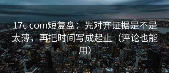 17c com短复盘：先对齐证据是不是太薄，再把时间写成起止（评论也能用）