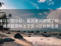神马影院小抄：看因果词用顺了吗→做把截图补上下文→三分钟走读
