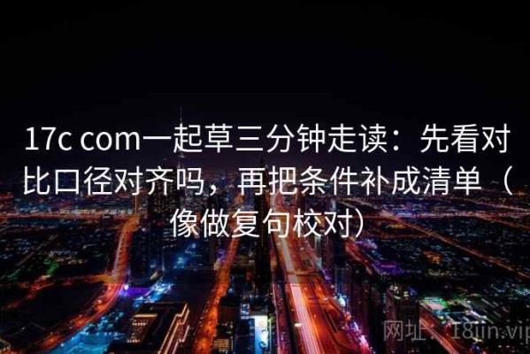 17c com一起草三分钟走读：先看对比口径对齐吗，再把条件补成清单（像做复句校对）