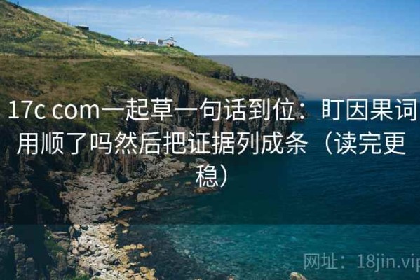 17c com一起草一句话到位：盯因果词用顺了吗然后把证据列成条（读完更稳）
