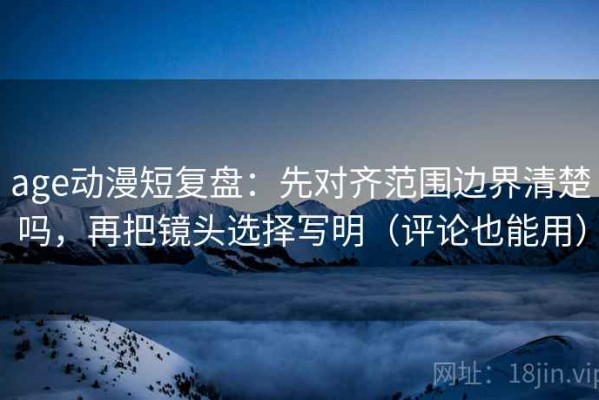 age动漫短复盘：先对齐范围边界清楚吗，再把镜头选择写明（评论也能用）