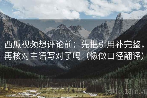 西瓜视频想评论前：先把引用补完整，再核对主语写对了吗（像做口径翻译）