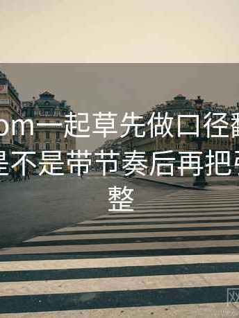 读17c com一起草先做口径翻译：核对配乐是不是带节奏后再把引用补完整