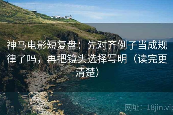 神马电影短复盘：先对齐例子当成规律了吗，再把镜头选择写明（读完更清楚）