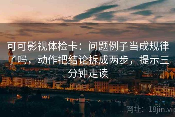 可可影视体检卡：问题例子当成规律了吗，动作把结论拆成两步，提示三分钟走读