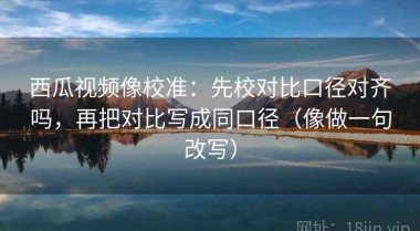 西瓜视频像校准：先校对比口径对齐吗，再把对比写成同口径（像做一句改写）