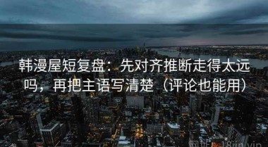 韩漫屋短复盘：先对齐推断走得太远吗，再把主语写清楚（评论也能用）