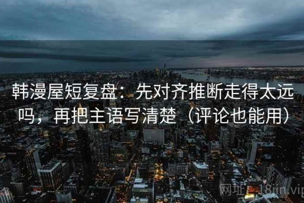 韩漫屋短复盘：先对齐推断走得太远吗，再把主语写清楚（评论也能用）