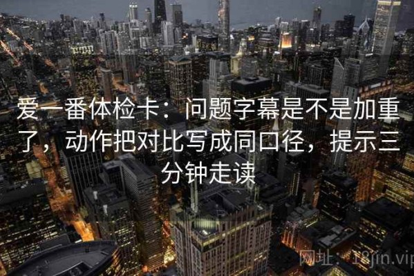 爱一番体检卡：问题字幕是不是加重了，动作把对比写成同口径，提示三分钟走读