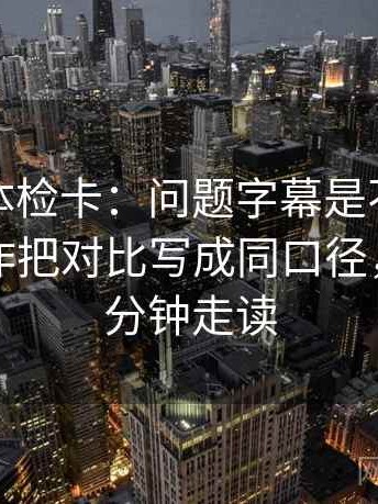 爱一番体检卡：问题字幕是不是加重了，动作把对比写成同口径，提示三分钟走读