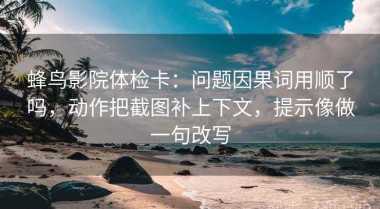 蜂鸟影院体检卡：问题因果词用顺了吗，动作把截图补上下文，提示像做一句改写
