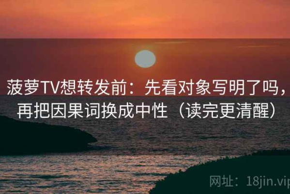 菠萝TV想转发前：先看对象写明了吗，再把因果词换成中性（读完更清醒）