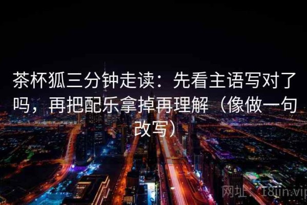 茶杯狐三分钟走读：先看主语写对了吗，再把配乐拿掉再理解（像做一句改写）
