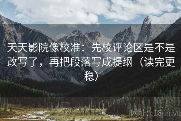 天天影院像校准：先校评论区是不是改写了，再把段落写成提纲（读完更稳）