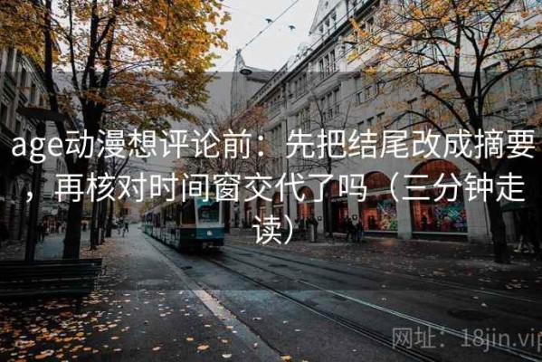 age动漫想评论前：先把结尾改成摘要，再核对时间窗交代了吗（三分钟走读）