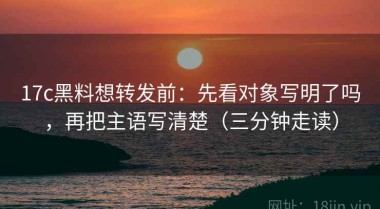 17c黑料想转发前：先看对象写明了吗，再把主语写清楚（三分钟走读）