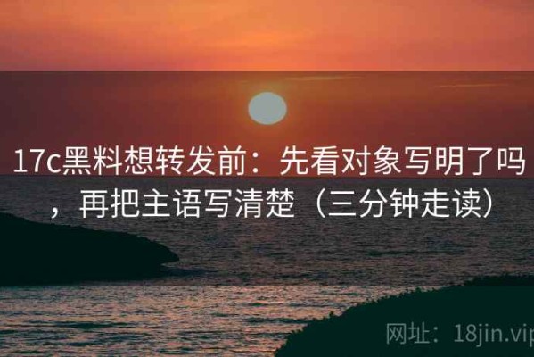 17c黑料想转发前：先看对象写明了吗，再把主语写清楚（三分钟走读）