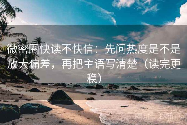 微密圈快读不快信：先问热度是不是放大偏差，再把主语写清楚（读完更稳）