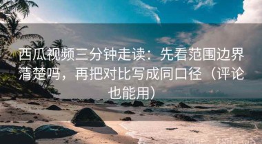 西瓜视频三分钟走读：先看范围边界清楚吗，再把对比写成同口径（评论也能用）