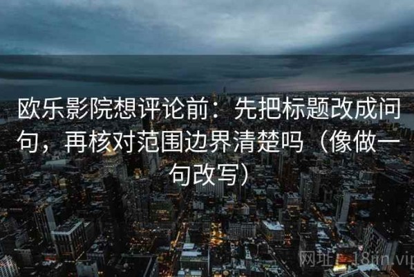 欧乐影院想评论前：先把标题改成问句，再核对范围边界清楚吗（像做一句改写）