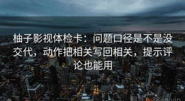 柚子影视体检卡：问题口径是不是没交代，动作把相关写回相关，提示评论也能用