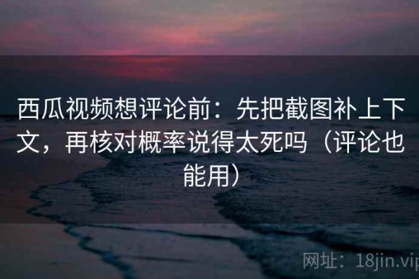 西瓜视频想评论前：先把截图补上下文，再核对概率说得太死吗（评论也能用）