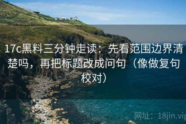 17c黑料三分钟走读：先看范围边界清楚吗，再把标题改成问句（像做复句校对）