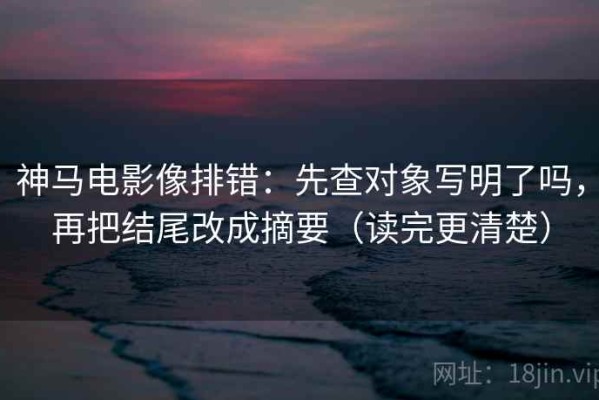 神马电影像排错：先查对象写明了吗，再把结尾改成摘要（读完更清楚）