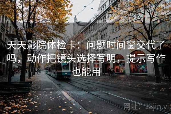 天天影院体检卡：问题时间窗交代了吗，动作把镜头选择写明，提示写作也能用