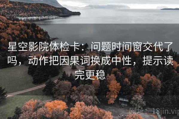 星空影院体检卡：问题时间窗交代了吗，动作把因果词换成中性，提示读完更稳