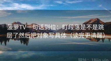 菠萝TV一句话到位：盯段落是不是跳层了然后把对象写具体（读完更清醒）