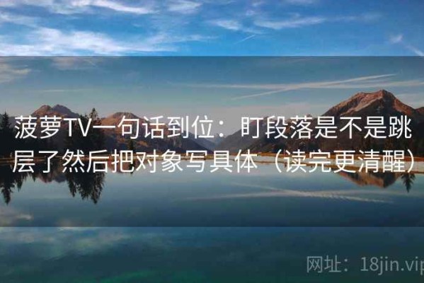 菠萝TV一句话到位：盯段落是不是跳层了然后把对象写具体（读完更清醒）