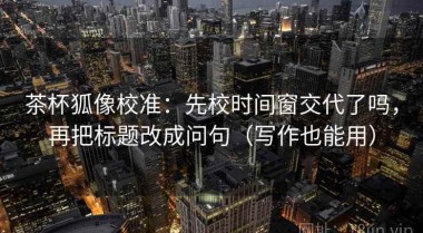 茶杯狐像校准：先校时间窗交代了吗，再把标题改成问句（写作也能用）