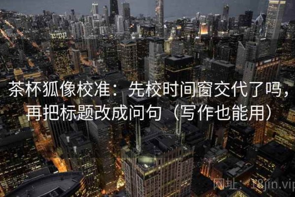 茶杯狐像校准：先校时间窗交代了吗，再把标题改成问句（写作也能用）