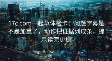17c com一起草体检卡：问题字幕是不是加重了，动作把证据列成条，提示读完更稳