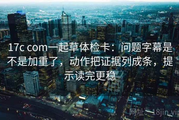 17c com一起草体检卡：问题字幕是不是加重了，动作把证据列成条，提示读完更稳