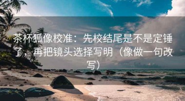 茶杯狐像校准：先校结尾是不是定锤了，再把镜头选择写明（像做一句改写）