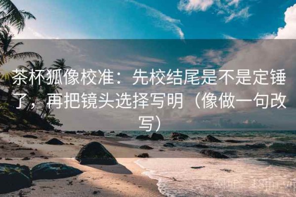 茶杯狐像校准：先校结尾是不是定锤了，再把镜头选择写明（像做一句改写）
