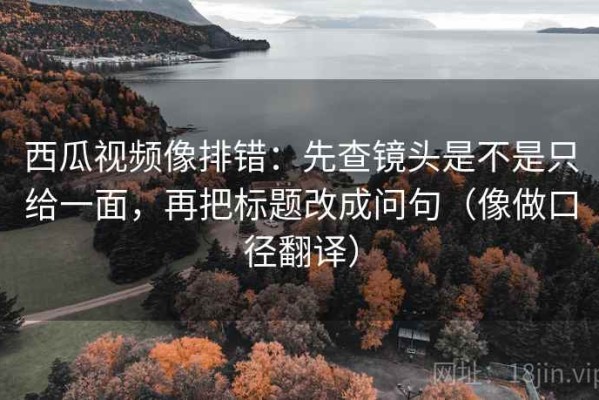 西瓜视频像排错：先查镜头是不是只给一面，再把标题改成问句（像做口径翻译）
