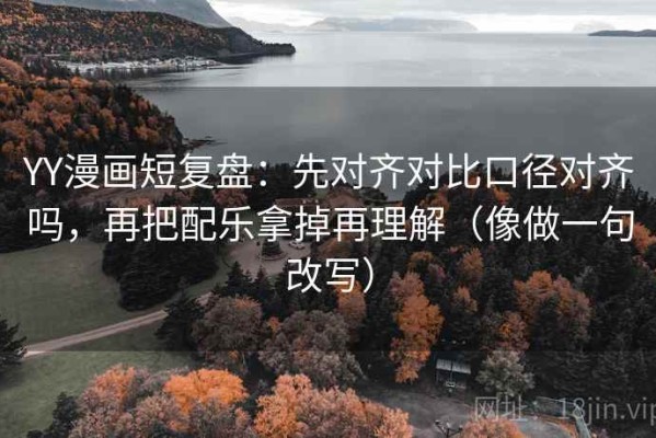 YY漫画短复盘：先对齐对比口径对齐吗，再把配乐拿掉再理解（像做一句改写）