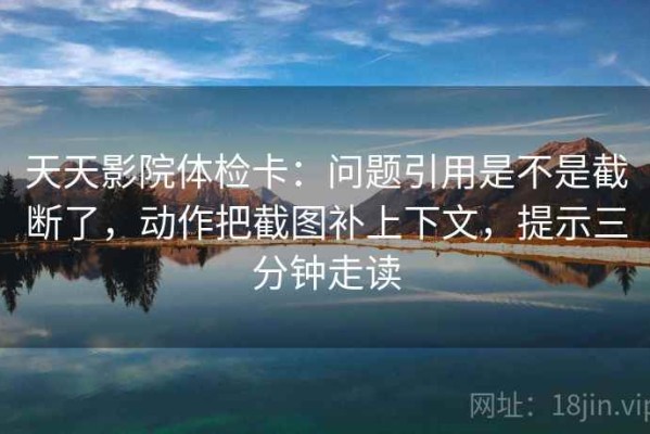 天天影院体检卡：问题引用是不是截断了，动作把截图补上下文，提示三分钟走读