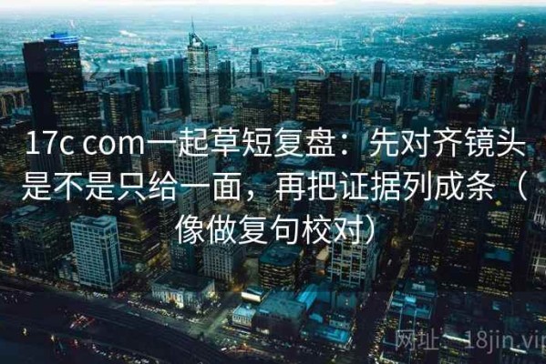 17c com一起草短复盘：先对齐镜头是不是只给一面，再把证据列成条（像做复句校对）
