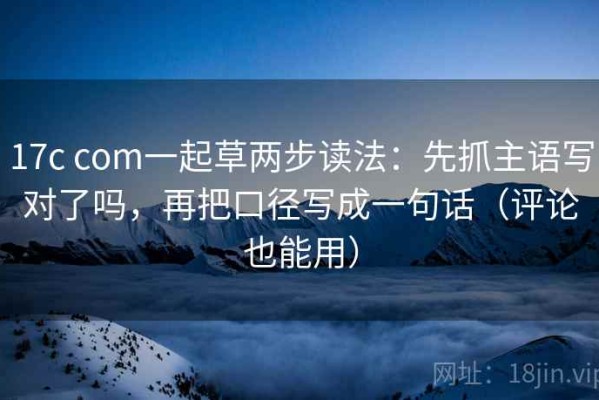 17c com一起草两步读法：先抓主语写对了吗，再把口径写成一句话（评论也能用）