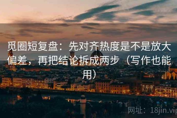 觅圈短复盘：先对齐热度是不是放大偏差，再把结论拆成两步（写作也能用）