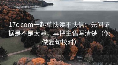 17c com一起草快读不快信：先问证据是不是太薄，再把主语写清楚（像做复句校对）