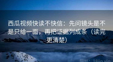 西瓜视频快读不快信：先问镜头是不是只给一面，再把证据列成条（读完更清楚）