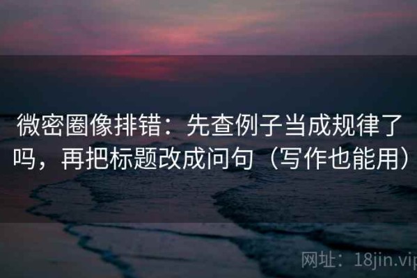 微密圈像排错：先查例子当成规律了吗，再把标题改成问句（写作也能用）