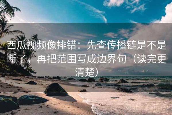 西瓜视频像排错：先查传播链是不是断了，再把范围写成边界句（读完更清楚）