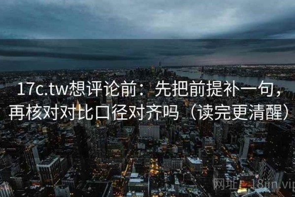 17c.tw想评论前：先把前提补一句，再核对对比口径对齐吗（读完更清醒）