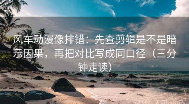 风车动漫像排错：先查剪辑是不是暗示因果，再把对比写成同口径（三分钟走读）